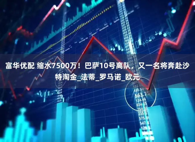 富华优配 缩水7500万！巴萨10号离队，又一名将奔赴沙特淘金_法蒂_罗马诺_欧元