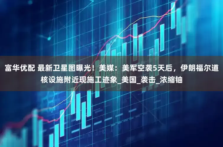 富华优配 最新卫星图曝光！美媒：美军空袭5天后，伊朗福尔道核设施附近现施工迹象_美国_袭击_浓缩铀