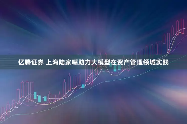 亿腾证券 上海陆家嘴助力大模型在资产管理领域实践