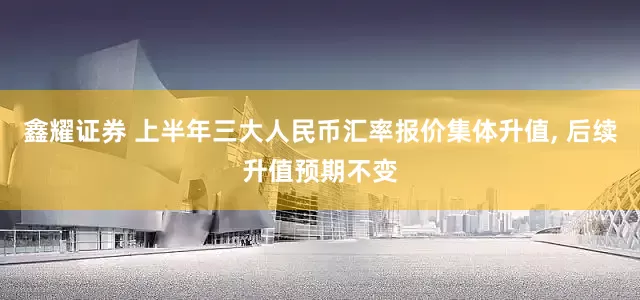 鑫耀证券 上半年三大人民币汇率报价集体升值, 后续升值预期不变