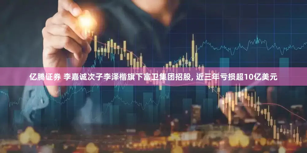 亿腾证券 李嘉诚次子李泽楷旗下富卫集团招股, 近三年亏损超10亿美元