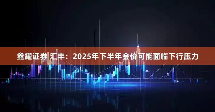 鑫耀证券 汇丰：2025年下半年金价可能面临下行压力