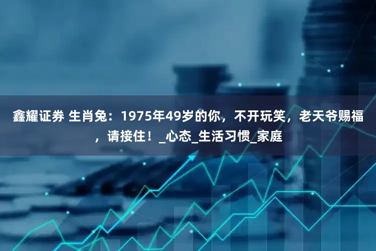 鑫耀证券 生肖兔：1975年49岁的你，不开玩笑，老天爷赐福，请接住！_心态_生活习惯_家庭