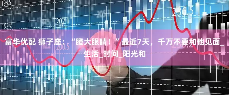 富华优配 狮子座：“瞪大眼睛！”最近7天，千万不要和他见面_生活_时间_阳光和