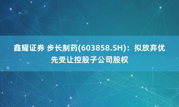 鑫耀证券 步长制药(603858.SH)：拟放弃优先受让控股子公司股权
