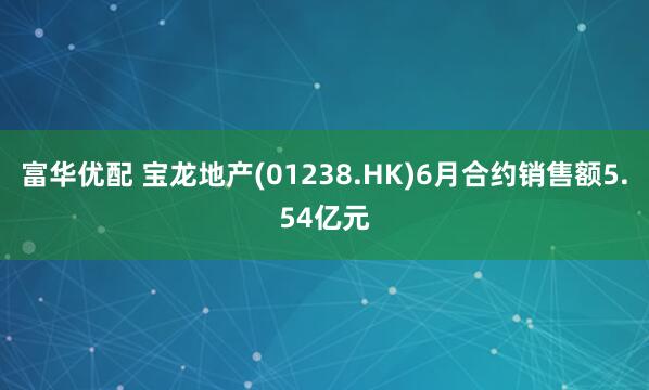 富华优配 宝龙地产(01238.HK)6月合约销售额5.54亿元