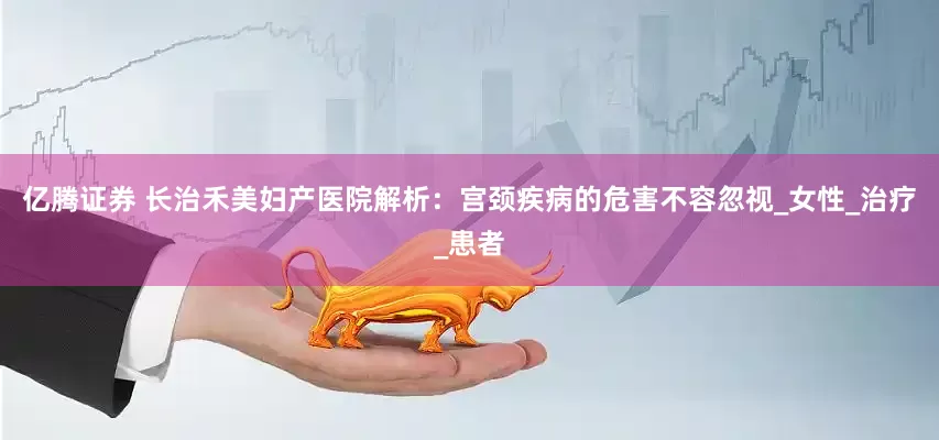 亿腾证券 长治禾美妇产医院解析：宫颈疾病的危害不容忽视_女性_治疗_患者