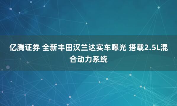 亿腾证券 全新丰田汉兰达实车曝光 搭载2.5L混合动力系统