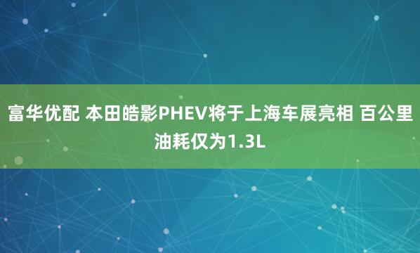 富华优配 本田皓影PHEV将于上海车展亮相 百公里油耗仅为1.3L
