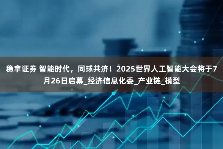 稳拿证券 智能时代，同球共济！2025世界人工智能大会将于7月26日启幕_经济信息化委_产业链_模型