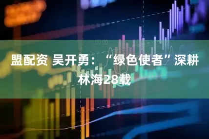 盟配资 吴开勇：“绿色使者”深耕林海28载