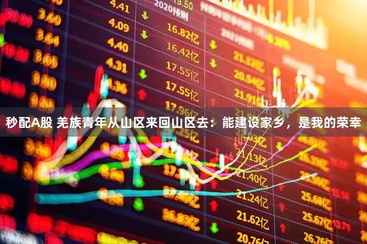 秒配A股 羌族青年从山区来回山区去：能建设家乡，是我的荣幸