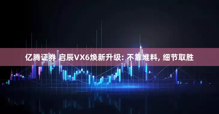 亿腾证券 启辰VX6焕新升级: 不靠堆料, 细节取胜