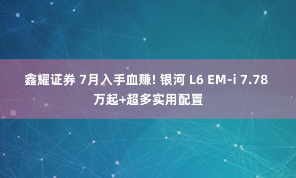 鑫耀证券 7月入手血赚! 银河 L6 EM-i 7.78 万起+超多实用配置