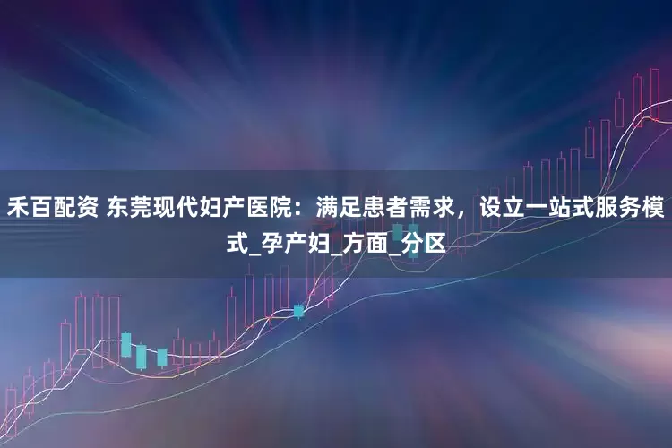 禾百配资 东莞现代妇产医院：满足患者需求，设立一站式服务模式_孕产妇_方面_分区
