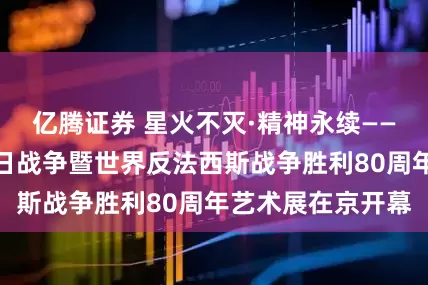 亿腾证券 星火不灭·精神永续——纪念中国人民抗日战争暨世界反法西斯战争胜利80周年艺术展在京开幕