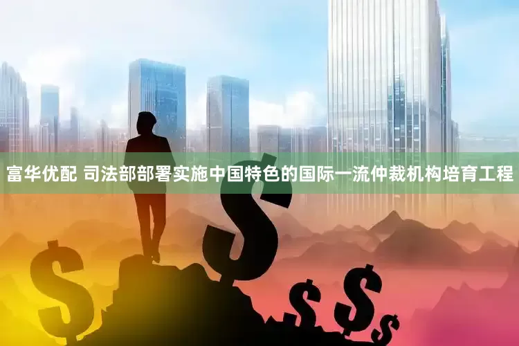 富华优配 司法部部署实施中国特色的国际一流仲裁机构培育工程