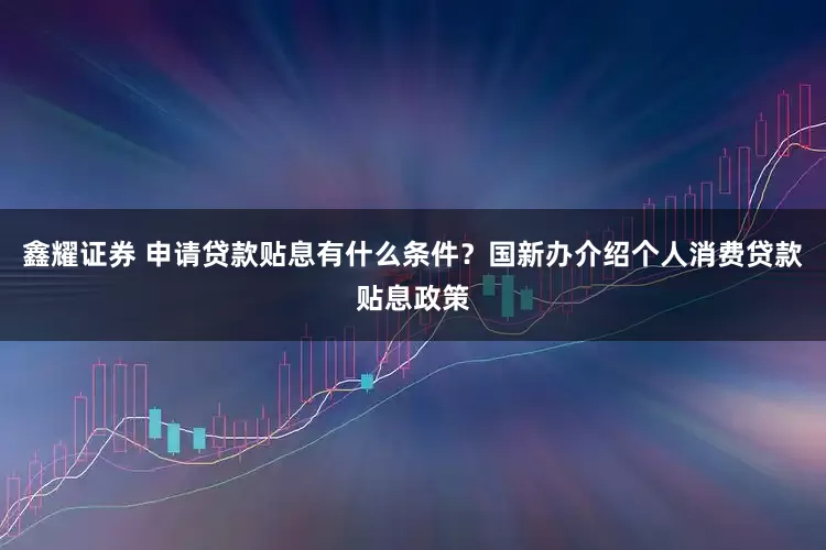 鑫耀证券 申请贷款贴息有什么条件？国新办介绍个人消费贷款贴息政策