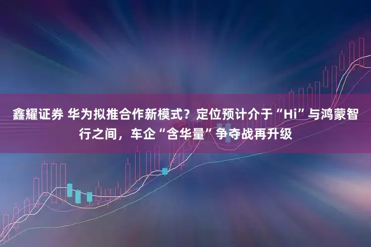 鑫耀证券 华为拟推合作新模式？定位预计介于“Hi”与鸿蒙智行之间，车企“含华量”争夺战再升级
