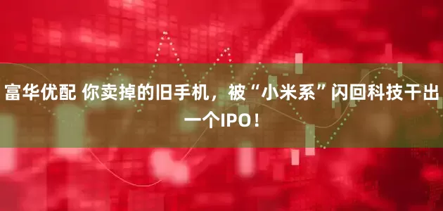 富华优配 你卖掉的旧手机，被“小米系”闪回科技干出一个IPO！
