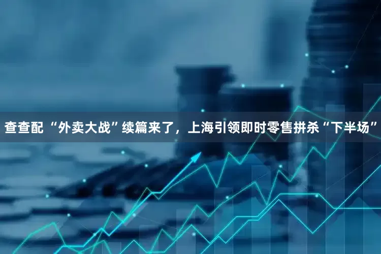 查查配 “外卖大战”续篇来了，上海引领即时零售拼杀“下半场”