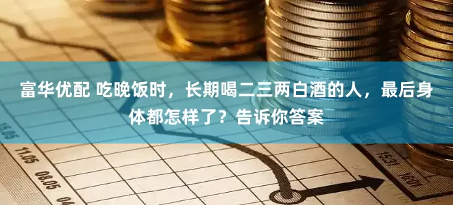 富华优配 吃晚饭时，长期喝二三两白酒的人，最后身体都怎样了？告诉你答案