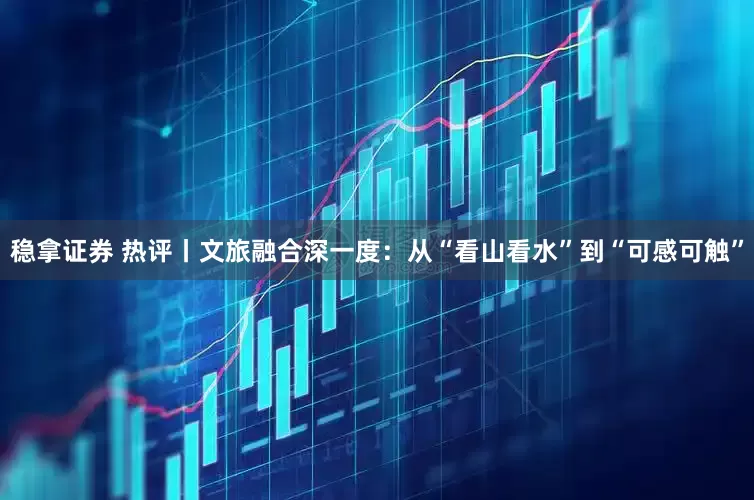 稳拿证券 热评丨文旅融合深一度：从“看山看水”到“可感可触”