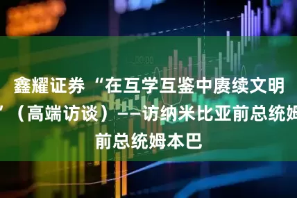 鑫耀证券 “在互学互鉴中赓续文明薪火”（高端访谈）——访纳米比亚前总统姆本巴