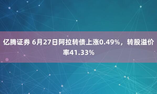 亿腾证券 6月27日阿拉转债上涨0.49%，转股溢价率41.33%