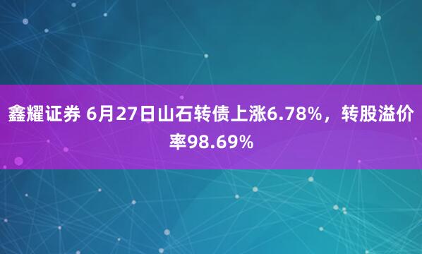 鑫耀证券 6月27日山石转债上涨6.78%，转股溢价率98.69%