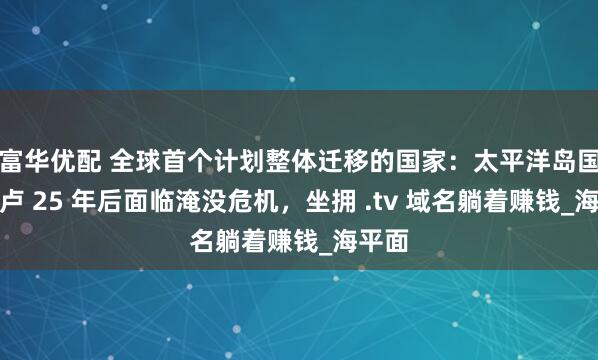 富华优配 全球首个计划整体迁移的国家：太平洋岛国图瓦卢 25 年后面临淹没危机，坐拥 .tv 域名躺着赚钱_海平面