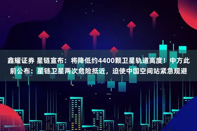 鑫耀证券 星链宣布：将降低约4400颗卫星轨道高度！中方此前公布：星链卫星两次危险抵近，迫使中国空间站紧急规避