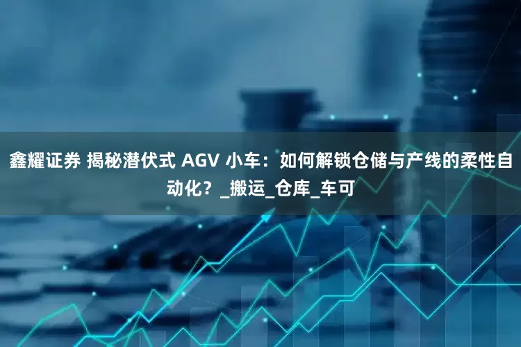 鑫耀证券 揭秘潜伏式 AGV 小车：如何解锁仓储与产线的柔性自动化？_搬运_仓库_车可