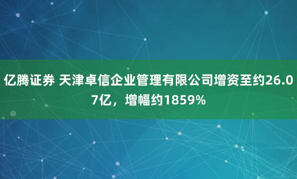 亿腾证券 天津卓信企业管理有限公司增资至约26.07亿，增幅约1859%