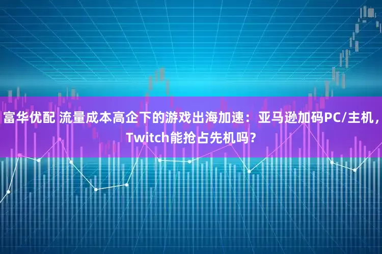 富华优配 流量成本高企下的游戏出海加速：亚马逊加码PC/主机，Twitch能抢占先机吗？