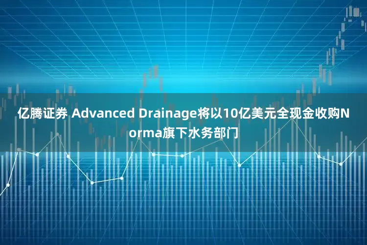 亿腾证券 Advanced Drainage将以10亿美元全现金收购Norma旗下水务部门
