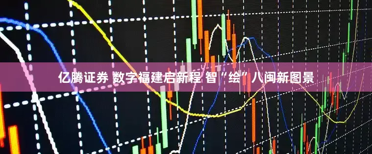 亿腾证券 数字福建启新程 智“绘”八闽新图景