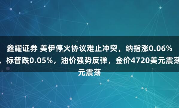 鑫耀证券 美伊停火协议难止冲突，纳指涨0.06%，标普跌0.05%，油价强势反弹，金价4720美元震荡