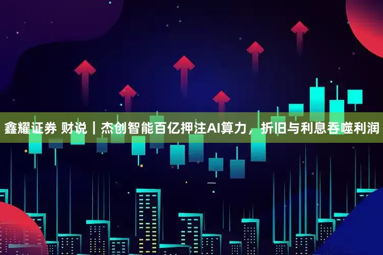 鑫耀证券 财说｜杰创智能百亿押注AI算力，折旧与利息吞噬利润