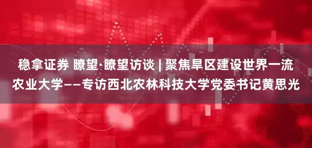 稳拿证券 瞭望·瞭望访谈 | 聚焦旱区建设世界一流农业大学——专访西北农林科技大学党委书记黄思光