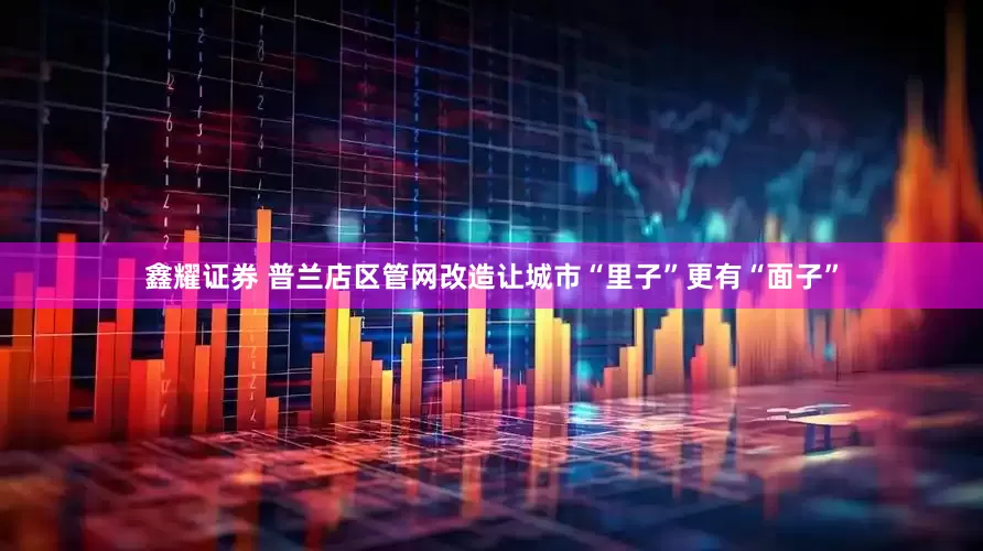 鑫耀证券 普兰店区管网改造让城市“里子”更有“面子”